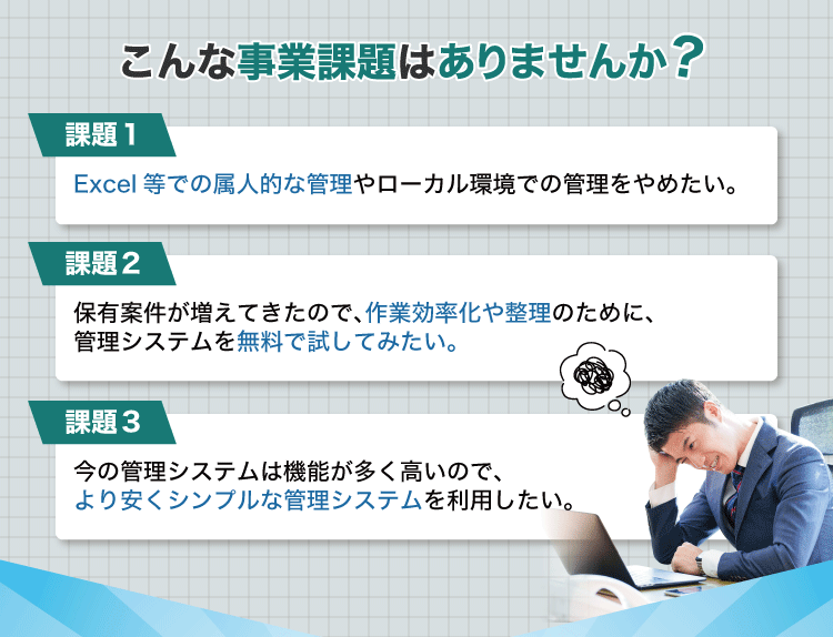 こんな事業課題はありませんか？課題1：Excel等での属人的な管理やローカル環境での管理をやめたい。課題2：保有案件が増えてきたので、作業効率化や整理のために、管理システムを無料で試してみたい。課題3：今の管理システムは機能が多く高いので、
                より安くシンプルな管理システムを利用したい。