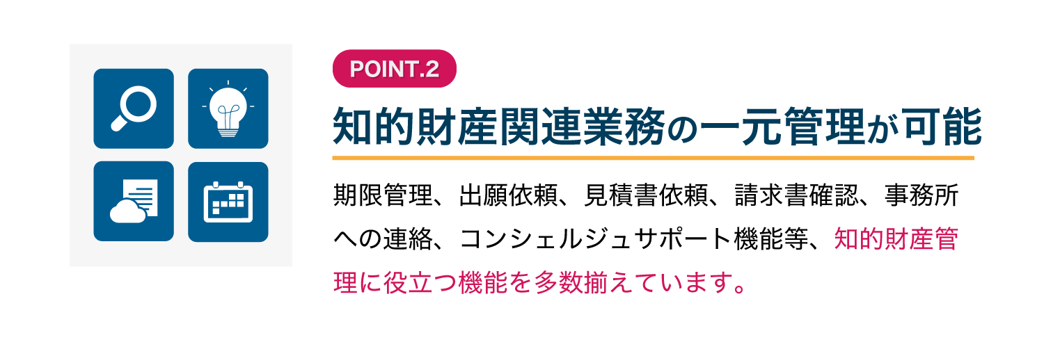 【知的財産関連業務の一元管理が可能】期限管理、出願依頼、見積書依頼、請求書確認、事務所への連絡、コンシェルジュサポート機能等、知的財産管理に役立つ機能を多数揃えています。