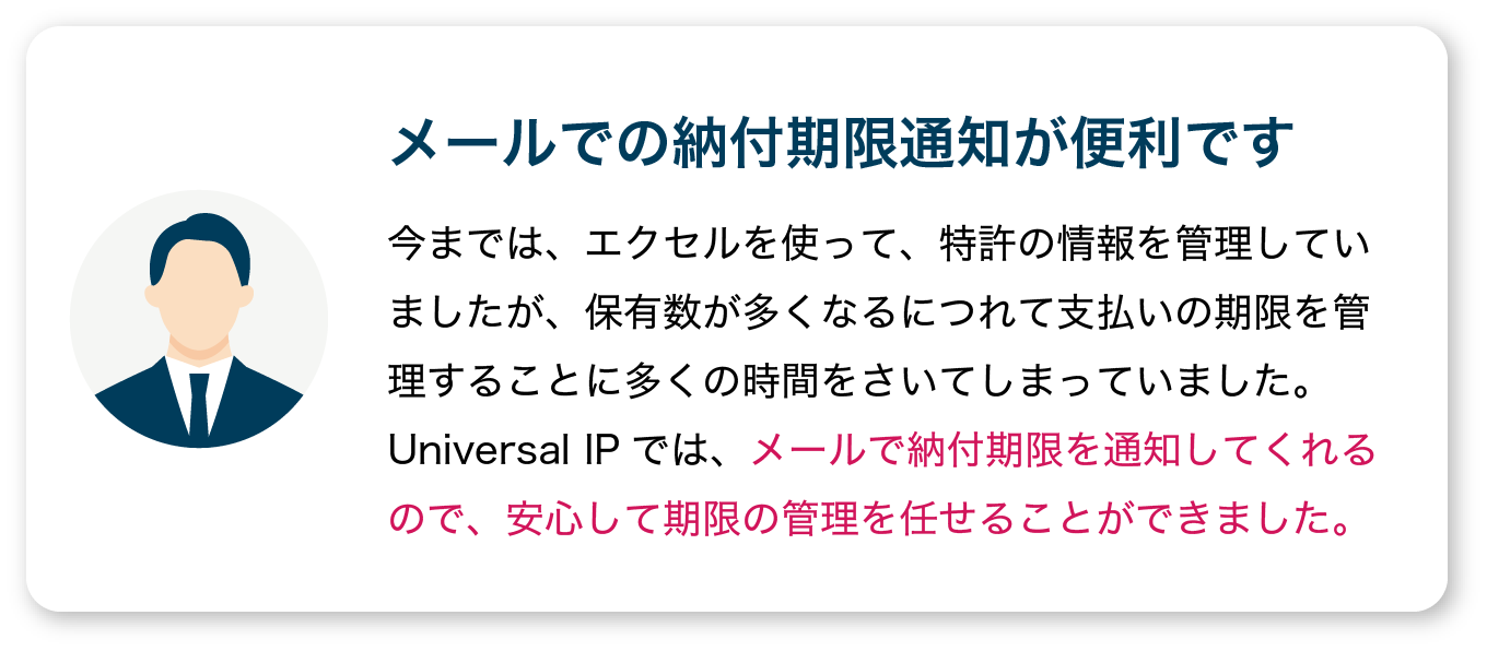 【メールでの納付期限通知が便利です】今までは、エクセルを使って、特許の情報を管理していましたが、保有数が多くなるにつれて支払いの期限を管理することに多くの時間をさいてしまっていました。
                  Universal IPでは、メールで納付期限を通知してくれるので、安心して期限の管理を任せることができました。