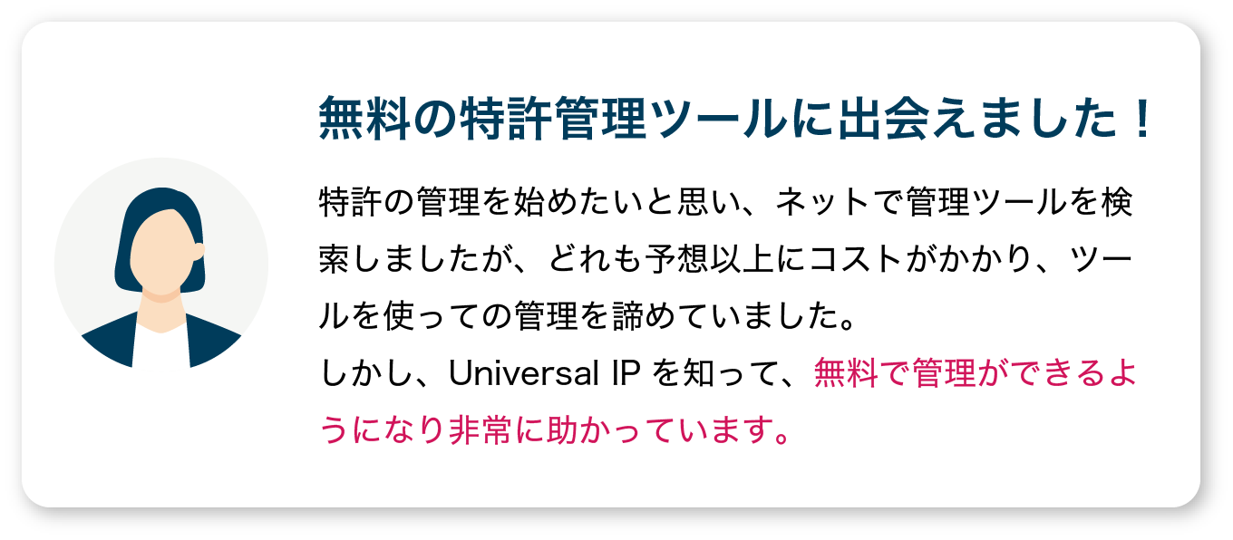 【無料の特許管理ツールに出会えました！】特許の管理を始めたいと思い、ネットで管理ツールを検索しましたが、どれも予想以上にコストがかかり、ツールを使っての管理を諦めていました。
                  しかし、Universal IPを知って、無料で管理ができるようになり非常に助かっています。