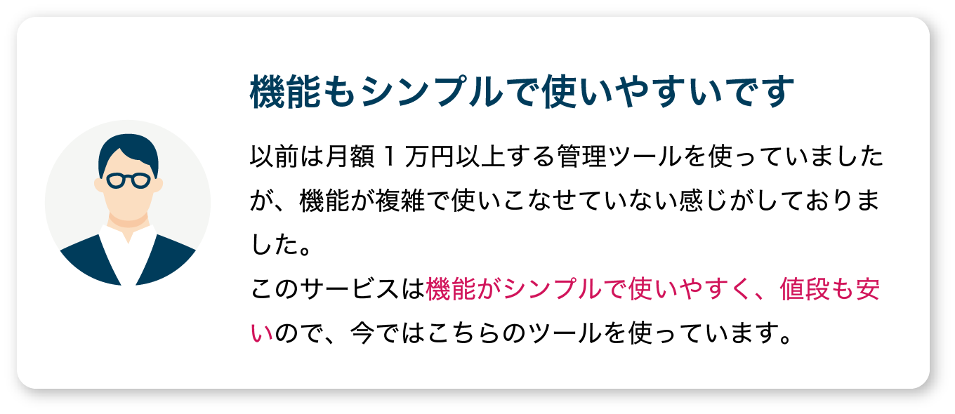 【機能もシンプルで使いやすいです】以前は月額1万円以上する管理ツールを使っていましたが、機能が複雑で使いこなせていない感じがしておりました。
                  このサービスは機能がシンプルで使いやすく、値段も安いので、今ではこちらのツールを使っています。